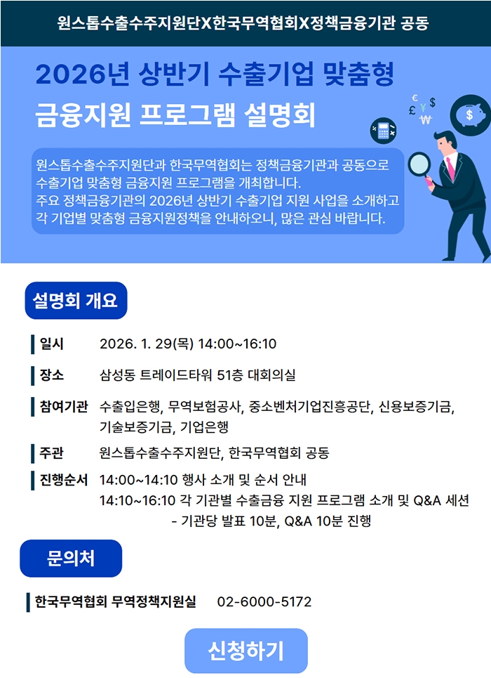원스톱수출수주지원단X한국무역협회X정책금융기관 공동. 2026년 상반기 수출기업 맞춤형 금융지원 프로그램 설명회. 원스톱수출수주지원단과 한국무역협회는 정책금융기관과 공동으로 수출기업 맞춤형 금융지원 프로그램을 개최합니다. 주요 정책금융기관의 2026년 상반기 수출기업 지원 사업을 소개하고 각 기업별 맞춤형 금융지원정책을 안내하오니, 많은 관심 바랍니다. ㅇ설명회 개요 •일시: 2026. 1. 29(목) 14:00~16:10 •장소: 삼성동 트레이드타워 51층 대회의실 •참여기관: 수출입은행, 무역보험공사, 중소벤처기업진흥공단, 신용보증기금, 기술보증기금, 기업은행 •주관: 원스톱수출수주지원단, 한국무역협회 공동 •진행순서 -14:00~14:10 행사 소개 및 순서 안내 14:10~16:10 각 기관별 수출금융 지원 프로그램 소개 및 Q＆A 세션(기관당 발표 10분, Q＆A 10분 진행) ㅇ문의처: 한국무역협회 무역정책지원실 02-6000-5172 | 신청하기