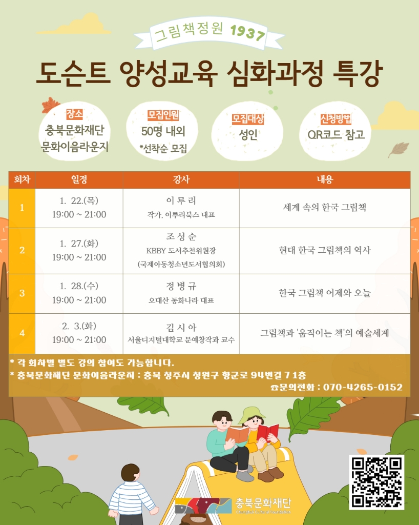 〈그림책정원 1937〉도슨트 양성교육 심화과정 특강. ㅇ장소: 충북문화재단 문화이라운지 ㅇ모집인원: 50명 내외 *선착순 모집 ㅇ모집대상: 성인 ㅇ신청방법: QR코드 참고 ￭1회차 1.22.(목) 19:00~21:00 강사: 이루리_작가, 이루리북스 대표 / 내용: 세계 속의 한국 그림책 ￭2회차 1.27.(화) 19:00~21:00 강사: 조성순_KBBY 도서추천위원장(국제아동청소년도서협의회) / 내용: 현대 한국 그림책의 역사 ￭3회차 1.28.(수) 19:00~21:00 강사: 정병규_오대산 동화나라 대표 / 내용: 한국 그림책 어제와 오늘 ￭4회차 2.3.(화) 19:00~21:00 강사: 김시아_서울디지털대학교 문예창작과 교수 / 내용: 그림책과 '움직이는 책'의 예술세계 *각 회차별 별도 강의 참여도 가능합니다. *충북문화재단 문화이음라운지 : 충북 청주시 청원구 향군로 94번길 7 1층 ㅇ문의전화 : 070-4265-0152 | 충북문화재단