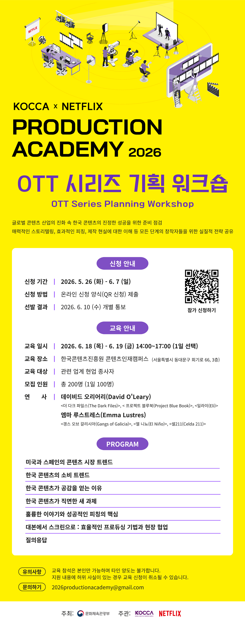 
            KOCCA × NETFLIX PRODUCTION ACADEMY 2026 / OTT 시리즈 기획 워크숍 OTT Series Planning Workshop 글로벌 콘텐츠 산업의 진화 속 한국 콘텐츠의 진정한 성공을 위한 준비 점검 / 매력적인 스토리텔링, 효과적인 피칭, 제작 현실에 대한 이해 등 모든 단계의 창작자들을 위한 실질적 전략 공유 / 신청 안내 - 신청 기간 | 2026.5.26 (화) - 6.7 (일) / 신청 방법 | 온라인 신청 양식(QR 신청) 제출 / 선발 결과 | 2026. 6. 10 (수) 개별 통보 / 교육 안내 - 교육일시 | 2026. 6. 18 (목) - 6. 19 (금) 14:00~17:00 (1일 선택) / 교육 장소 | 한국콘텐츠진흥원 콘텐츠인재캠퍼스 (서울특별시 동대문구 회기로 66, 3층) / 교육 대상 | 관련 업계 현업 종사자 / 모집 인원 | 총 200명 (1일 100명) / 연 사 | 데이비드 오리어리(David O'Leary) <더 다크 파일스(The Dark Files)>, <프로젝트 블루북(Project Blue Book)>, <일라이(Eli)> 엠마 루스트레스(Emma Lustres) <갱스 오브 갈리시아(Gangs of Galicia)>, <엘니뇨(El Niño)>, <셀211(Celda 211)> / PROGRAM - 미국과 스페인의 콘텐츠 시장 트렌드 / 한국 콘텐츠의 소비 트렌드 / 한국 콘텐츠가 공감을 얻는 이유 / 한국 콘텐츠가 직면한 새 과제 / 훌륭한 이야기와 성공적인 피칭의 핵심 / 대본에서 스크린으로 : 효율적인 프로듀싱 기법과 현장 협업 / 질의응답 / 유의사항: 교육 참석은 본인만 가능하며 타인 양도는 불가합니다. 지원 내용에 허위 사실이 있는 경우 교육 신청이 취소될 수 있습니다. / 문의하기 2026productionacademy@gmail.com 주최: 문화체육관광부 주관: KOCCA NETFLIX
