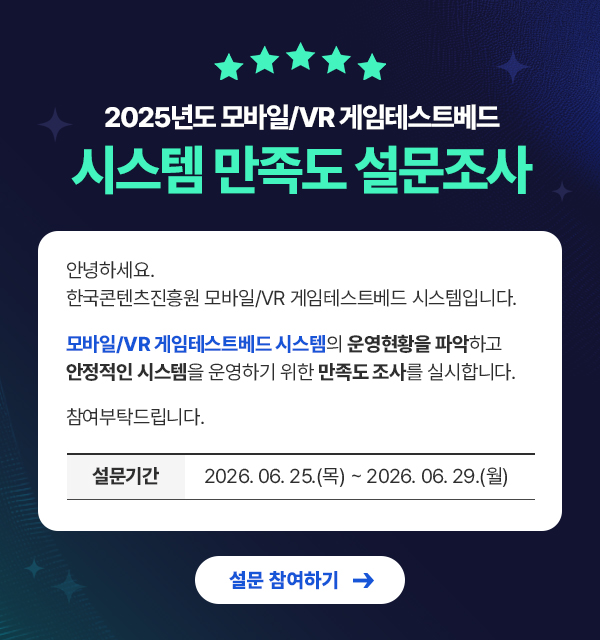 2025년도 모바일/VR 게임테스트배드 시스템 만족도 설문조사. 안녕하세요. 한국콘텐츠진흥원 모바일/VR 게임테스트배드 시스템입니다. 모바일/VR 게임테스트배드 시스템의 운영현황을 파악하고 안정적인 시스템을 운영하기 위한 사용자 만족도를 실시합니다. 참여부탁드립니다.  설문기간 : 2026.06.25~2026.06.29 설문 참여하기