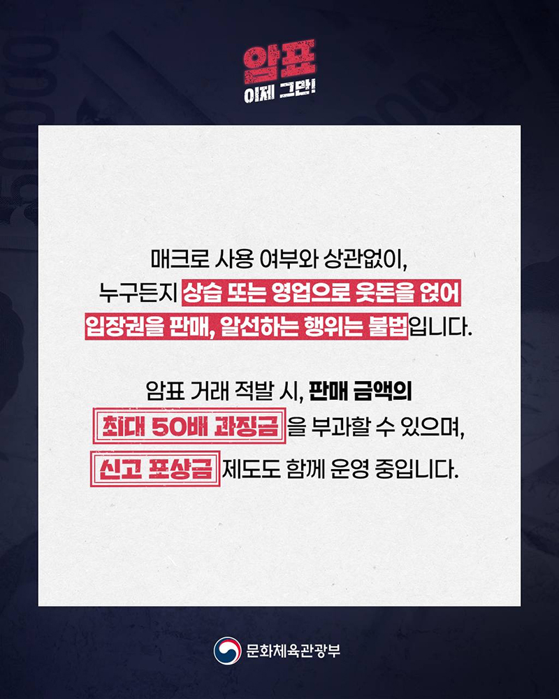 암표 이제 그만! 매크로 사용 여부와 상관없이, 누구든지 상습 또는 영업으로 웃돈을 얹어 입장권을 판매, 알선하는 행위는 불법입니다. 암표 거래 적발 시, 판매 금액의 최대 50배 과징금을 부과할 수 있으며, 신고 포상금 제도도 함께 운영 중입니다. (로고)문화체육관광부