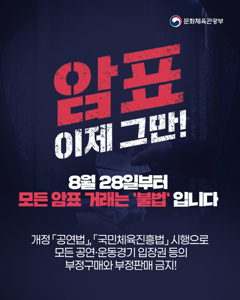 (로고)문화체육관광부 | 암표 이제 그만! 8월 28일부터 모든 암표거래는 불법입니다. 개정 「공연법」, 「국민체육진흥법」시행으로 모든 공연&middot;운동경기 입장권 등의 부정구매와 부정판매 금지!