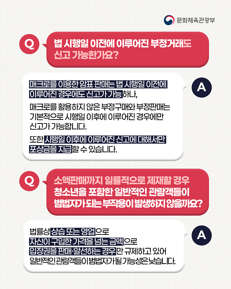 (로고)문화체육관광부 | 질문: 법 시행일 이전에 이루어진 부정거래도 신고 가능한가요? / 답변: 매크로를 이용한 암표 판매는법 시행일 이전에 이루어진 경우에도 신고가 가능하나, 매크로를 활용하지 않은 부정구매와 부정판매는 기본적으로 시행일 이후에 이루어진 경우에만 신고가 가능합니다. 또한 시행일 이후에 이루어진 신고에 대해서만 포상금을 지급할 수 있습니다. | 질문: 소액판매까지 일률적으로 제재할 경우 청소년을 포함한 일반적인 관람객들이 범법자가되는 부작용이 발생하지않을까요? / 답변: 법률상 상습 또는 영업으로 자신이 구입한 가격을 넘는 금액으로 입장권을 판매&middot;알선하는경우만 규제하고 있어 일반적인 관람객들이 범법자가될 가능성은 낮습니다.