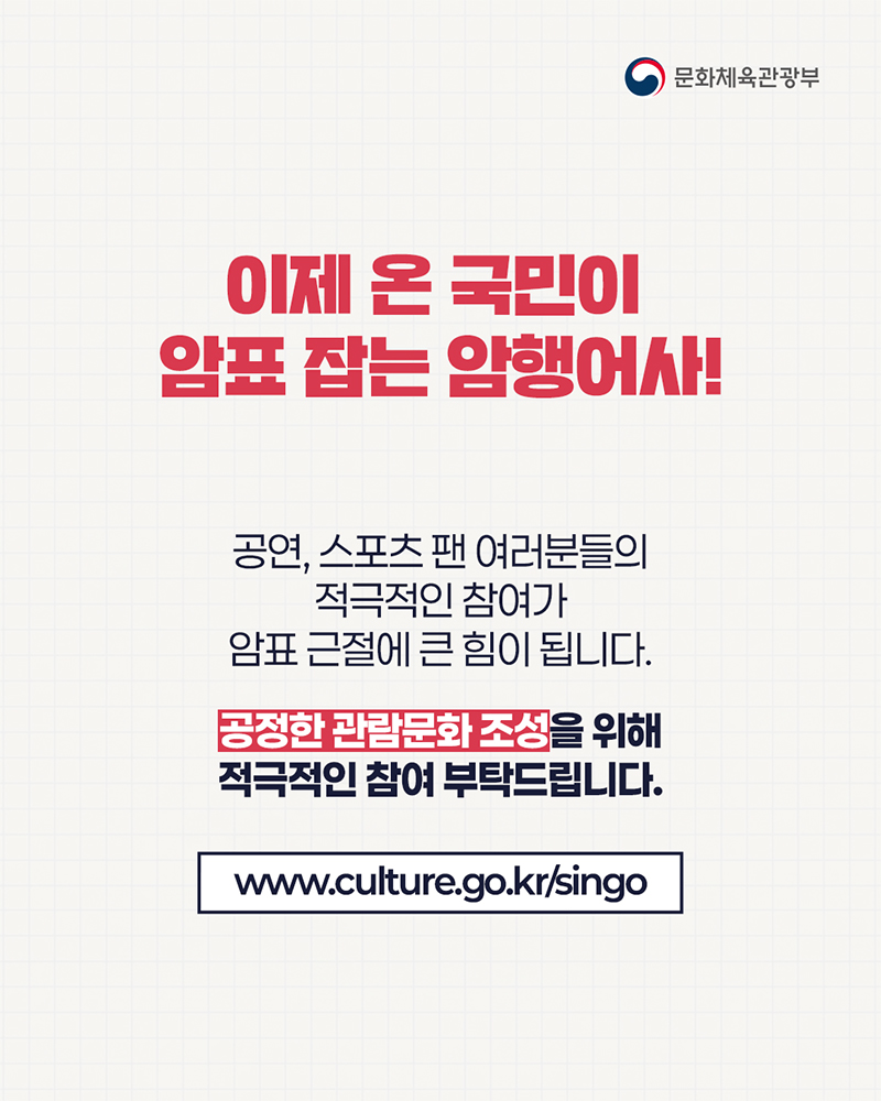 (로고)문화체육관광부 | 이제 온 국민이 암표 잡는 암행어사! 공연, 스포츠 팬 여러분들의 적극적인 참여가 암표 근절에 큰 힘이 됩니다. 공정한 관람문화 조성을 위해 적극적인 참여 부탁드립니다. www.culture.go.kr/singo