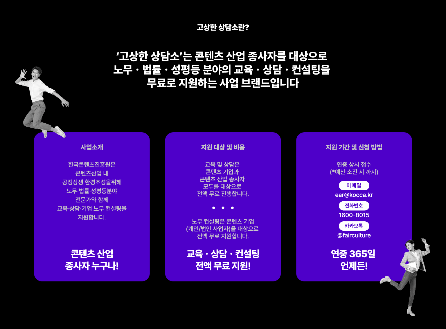고상한 상담소란? 고상한 상담소는 콘텐츠 산업 종사자를 대상으로 노무·법률·성평등 분야의 교육·상담·컨설팅을 무료로 지원하는 사업 브랜드입니다. 사업소개. 한국콘텐츠진흥원은 콘텐츠산업 내 공정상생 환경 조성을 위해 노무·법률·성평등 분야 전문가와 함께 교육·상담·기업 노무 컨설팅을 지원합니다. 콘텐츠 산업 종사자 누구나! 지원 대상 및 비용. 교육 및 상담은 콘텐츠 기업과 콘텐츠 산업 종사자 모두를 대상으로 전액 무료 진행합니다. 노무 컨설팅은 콘텐츠 기업, 개인·법인 사업자를 대상으로 전액 무료 지원합니다. 교육·상담·컨설팅 전액 무료 지원! 지원 기간 및 신청 방법. 연중 상시 접수, 예산 소진 시까지. 이메일 ear@kocca.kr. 전화번호 1600-8015. 카카오톡 @fairculture. 연중 365일 언제든!