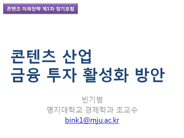 콘텐츠 미래전략 제1차 정기포럼. 콘텐츠 산업 금융 투자 활성화 방안. 빈기범. 명지대학교 경제학교 조교수. bink1@mju.ac.kr
