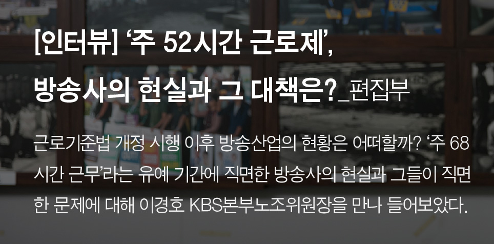 [인터뷰] ‘주 52시간 근로제’, 방송사의 현실과 그 대책은? _편집부 - 근로기준법 개정 시행 이후 방송산업의 현황은 어떠할까? ‘주 68시간 근무’라는 유예 기간에 직면한 방송사의 현실과 그들이 직면한 문제에 대해 이경호 KBS본부노조위원장을 만나 들어보았다.