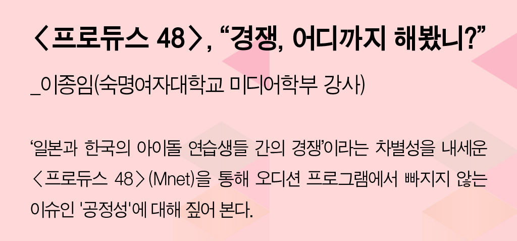 <프로듀스 48>, “경쟁, 어디까지 해봤니?”_이종임(숙명여자대학교 미디어학부 강사) - ‘일본과 한국의 아이돌 연습생들 간의 경쟁’이라는 차별성을 내세운 <프로듀스 48>(Mnet). 을 통해 오디션 프로그램에서 빠지지 않는 이슈인 '공정성'에 대해 짚어 본다.