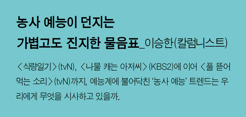 농사 예능이 던지는 가볍고도 진지한 물음표_이승한(칼럼니스트) - <식량일기>(tvN), <나물 캐는 아저씨>(KBS2)에 이어 <풀 뜯어먹는 소리>(tvN)까지, 예능계에 불어닥친 ‘농사 예능’ 트렌드는 우리에게 무엇을 시사하고 있을까.