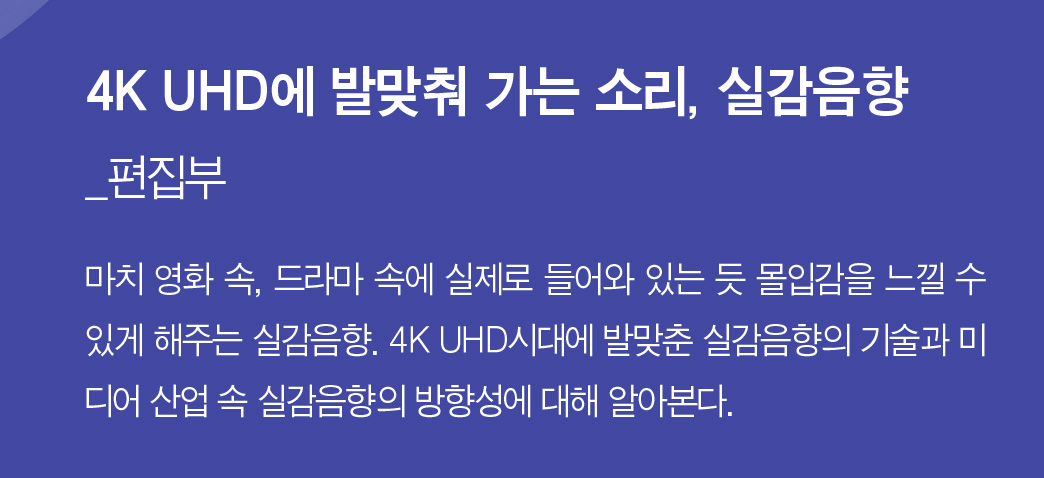 4K UHD에 발맞춰 가는 소리, 실감음향_편집부 - 마치 영화 속, 드라마 속에 실제로 들어와 있는 듯 몰입감을 느낄 수 있게 해주는 실감음향. 4K UHD시대에 발맞춘 실감음향의 기술과 미디어 산업 속 실감음향의 방향성에 대해 알아본다.