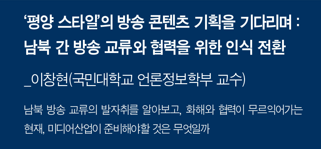 ‘평양 스타일’의 방송 콘텐츠 기획을 기다리며 : 남북 간 방송 교류와 협력을 위한 인식 전환_이창현(국민대학교 언론정보학부 교수) 남북 방송 교류의 발자취를 알아보고, 화해와 협력이 무르익어가는 현재, 미디어산업이 준비해야할 것은 무엇일까