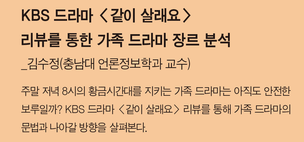 KBS 드라마 <같이 살래요> 리뷰를 통한 가족 드라마 장르 분석_김수정(충남대 언론정보학과 교수) - 주말 저녁 8시의 황금시간대를 지키는 가족 드라마는 아직도 안전한 보루일까? KBS 드라마 <같이 살래요> 리뷰를 통해 가족 드라마의 문법과 나아갈 방향을 살펴본다.