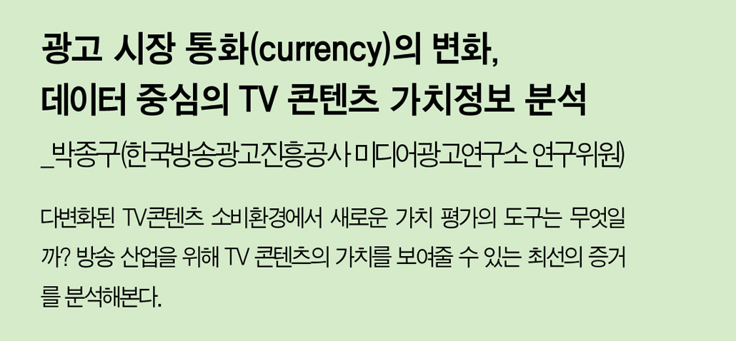 광고 시장 통화(currency)의 변화, 데이터 중심의 TV 콘텐츠 가치정보 분석_박종구(한국방송광고진흥공사 미디어광고연구소 연구위원) -다변화된 TV콘텐츠 소비환경에서 새로운 가치 평가의 도구는 무엇일까? 방송 산업을 위해 TV 콘텐츠의 가치를 보여줄 수 있는 최선의 증거를 분석해본다.