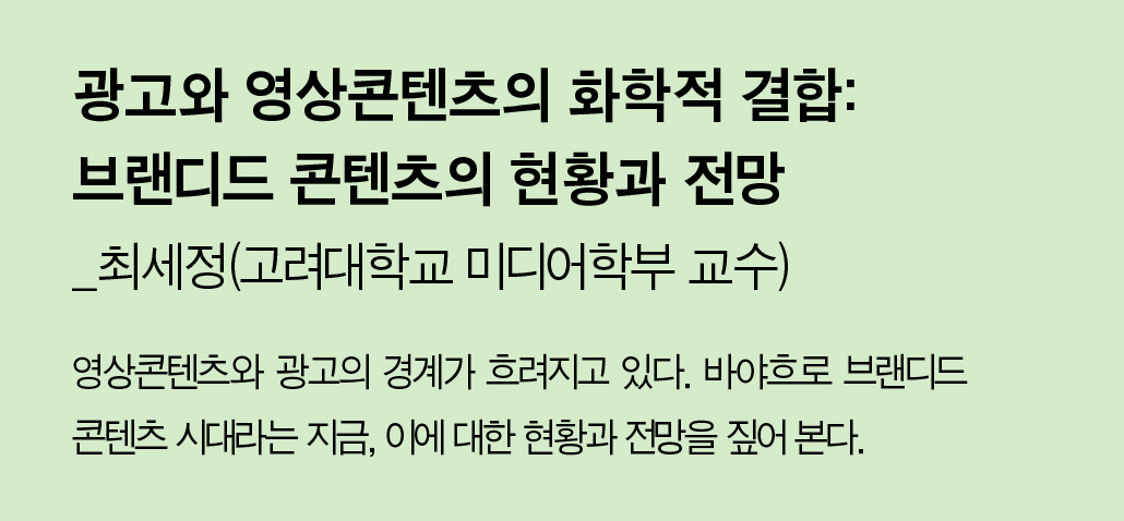 광고와 영상콘텐츠의 화학적 결합:브랜디드 콘텐츠의 현황과 전망_최세정(고려대학교 미디어학부 교수) - 영상콘텐츠와 광고의 경계가 흐려지고 있다. 바야흐로 브랜디드 콘텐츠 시대라는 지금, 이에 대한 현황과 전망을 짚어 본다.