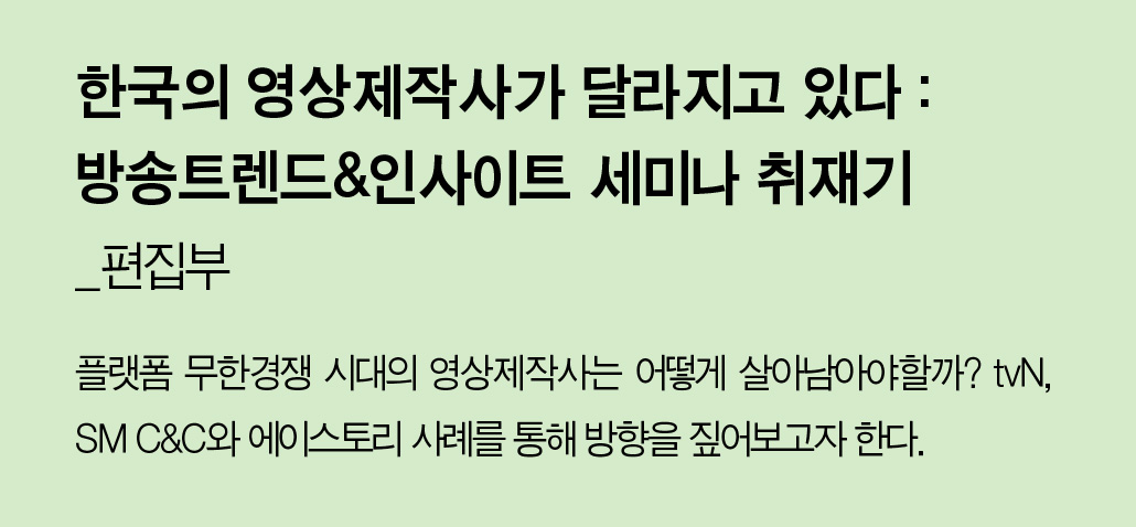 한국의 영상제작사가 달라지고 있다 : 방송트렌드&인사이트 세미나 취재기_편집부 - 플랫폼 무한경쟁 시대의 영상제작사는 어떻게 살아남아야할까? tvN, SM C&C와 에이스토리 사례를 통해 방향을 짚어보고자 한다.