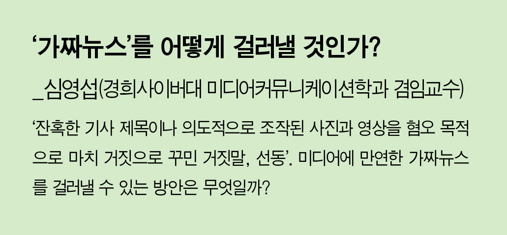 ‘가짜뉴스’를 어떻게 걸러낼 것인가?_심영섭(경희사이버대 미디어커뮤니케이션학과 겸임교수) - ‘잔혹한 기사 제목이나 의도적으로 조작된 사진과 영상을 혐오 목적으로 마치 거짓으로 꾸민 거짓말, 선동’. 미디어에 만연한 가짜뉴스를 걸러낼 수 있는 방안은 무엇일까?