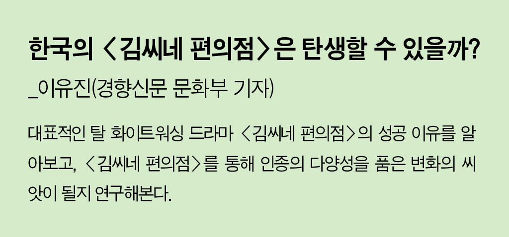 한국의 <김씨네 편의점>은 탄생할 수 있을까?_이유진(경향신문 문화부 기자) - 대표적인 탈 화이트워싱 드라마 <김씨네 편의점>의 성공 이유를 알아보고, <김씨네 편의점>를 통해 인종의 다양성을 품은 변화의 씨앗이 될지 연구해본다.