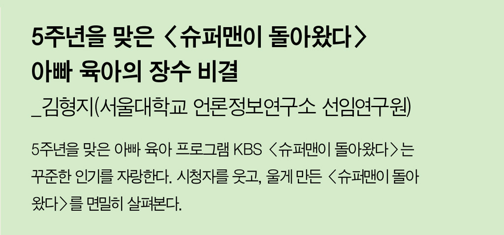 5주년을 맞은 <슈퍼맨이 돌아왔다> 아빠 육아의 장수 비결_김형지(서울대학교 언론정보연구소 선임연구원) - 5주년을 맞은 아빠 육아 프로그램 KBS <슈퍼맨이 돌아왔다>는 꾸준한 인기를 자랑한다. 시청자를 웃고, 울게 만든 <슈퍼맨이 돌아왔다>를 면밀히 살펴본다. 