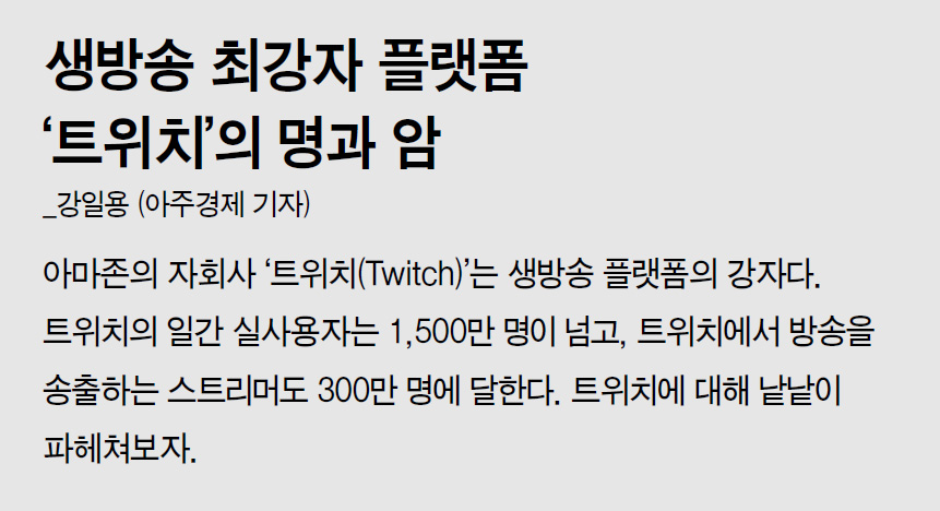 생방송 최강자 플랫폼 ‘트위치’의 명과 암_강일용 (아주경제 기자) 아마존의 자회사 ‘트위치(Twitch)’는 생방송 플랫폼의 강자다. 트위치의 일간 실사용자는 1,500만 명이 넘고, 트위치에서 방송을 송출하는 스트리머도 300만 명에 달한다. 트위치에 대해 낱낱이 파헤쳐보자.