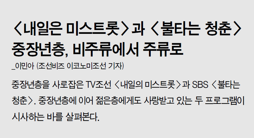 <내일은 미스트롯>과 <불타는 청춘> 중장년층, 비주류에서 주류로_이민아 (조선비즈 이코노미조선 기자) 중장년층을 사로잡은 TV조선 <내일의 미스트롯>과 SBS <불타는 청춘>. 중장년층에 이어 젊은층에게도 사랑받고 있는 두 프로그램이 시사하는 바를 살펴본다.