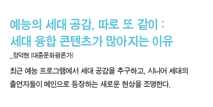 예능의 세대 공감, 따로 또 같이 : 세대 융합 콘텐츠가 많아지는 이유_정덕현 (대중문화평론가) - 최근 예능 프로그램에서 세대 공감을 추구하고, 시니어 세대의 출연자들이 메인으로 등장하는 새로운 현상을 조명한다.