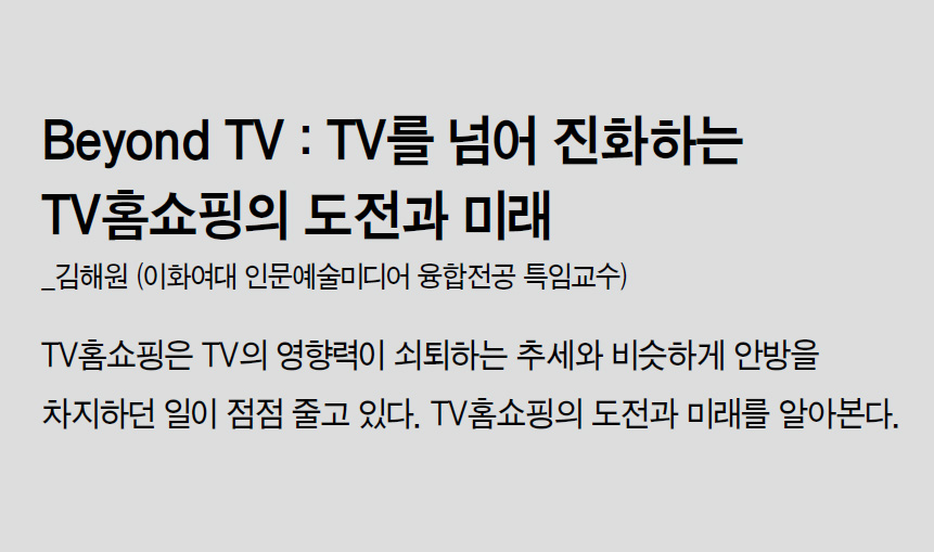 Beyond TV : TV를 넘어 진화하는 TV홈쇼핑의 도전과 미래_김해원 (이화여대 인문예술미디어 융합전공 특임교수) - TV홈쇼핑은 TV의 영향력이 쇠퇴하는 추세와 비슷하게 안방을 차지하던 일이 점점 줄고 있다. TV홈쇼핑의 도전과 미래를 알아본다.