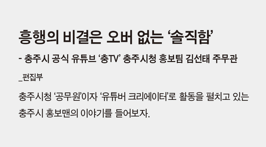 흥행의 비결은 오버 없는 ‘솔직함’ - 충주시 공식 유튜브 ‘충TV’ 충주시청 홍보팀 김선태 주무관_편집부 - 충주시청 ‘공무원’이자 ‘유튜버 크리에이터’로 활동을 펼치고 있는 충주시 홍보맨의 이야기를 들어보자.