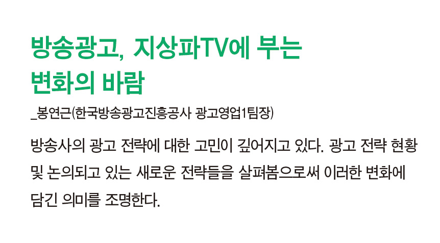 방송광고, 지상파TV에 부는 변화의 바람_봉연근(한국방송광고진흥공사 광고영업1팀장) - 방송사의 광고 전략에 대한 고민이 깊어지고 있다. 광고 전략 현황 및 논의되고 있는 새로운 전략들을 살펴봄으로써 이러한 변화에 담긴 의미를 조명한다.