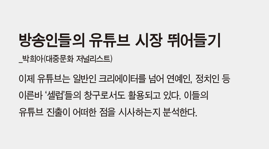 방송인들의 유튜브 시장 뛰어들기_박희아(대중문화 저널리스트) - 이제 유튜브는 일반인 크리에이터를 넘어 연예인, 정치인 등 이른바 ‘셀럽’들의 창구로서도 활용되고 있다. 이들의 유튜브 진출이 어떠한 점을 시사하는지 분석한다.