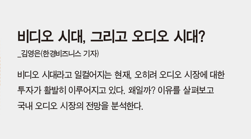 비디오 시대, 그리고 오디오 시대?_김영은(한경비즈니스 기자) - 비디오 시대라고 일컬어지는 현재, 오히려 오디오 시장에 대한 투자가 활발히 이루어지고 있다. 왜일까? 이유를 살펴보고 국내 오디오 시장의 전망을 분석한다.