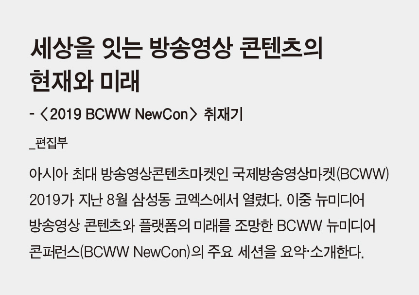 세상을 잇는 방송영상 콘텐츠의 현재와 미래 - <2019 BCWW NewCon> 취재기_편집부 - 아시아 최대 방송영상콘텐츠마켓인 국제방송영상마켓(BCWW) 2019가 지난 8월 삼성동 코엑스에서 열렸다. 이중 뉴미디어 방송영상 콘텐츠와 플랫폼의 미래를 조망한 BCWW 뉴미디어 콘퍼런스(BCWW NewCon)의 주요 세션을 요약·소개한다.