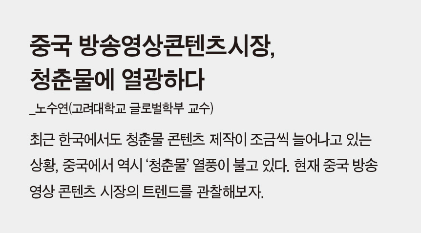 중국 방송영상콘텐츠시장, 청춘물에 열광하다_노수연(고려대학교 글로벌학부 교수) - 최근 한국에서도 청춘물 콘텐츠 제작이 조금씩 늘어나고 있는 상황, 중국에서 역시 ‘청춘물’ 열풍이 불고 있다. 현재 중국 방송 영상 콘텐츠 시장의 트렌드를 관찰해보자.