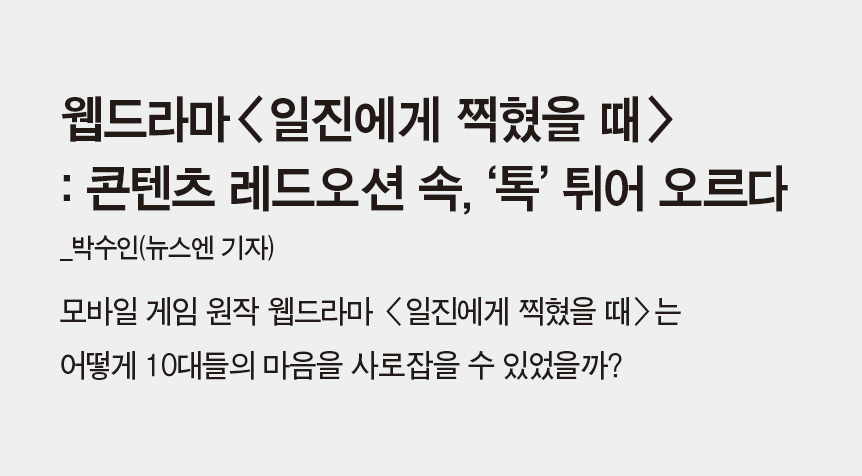 웹드라마<일진에게 찍혔을 때> : 콘텐츠 레드오션 속, ‘톡’ 튀어 오르다_박수인(뉴스엔 기자) - 모바일 게임 원작 웹드라마 <일진에게 찍혔을 때>는 어떻게 10대들의 마음을 사로잡을 수 있었을까?