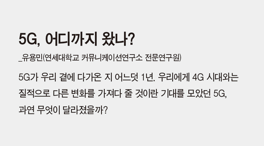 5G, 어디까지 왔나?_유용민(연세대학교 커뮤니케이션연구소 전문연구원) - 5G가 우리 곁에 다가온 지 어느덧 1년. 우리에게 4G 시대와는 질적으로 다른 변화를 가져다 줄 것이란 기대를 모았던 5G, 과연 무엇이 달라졌을까?