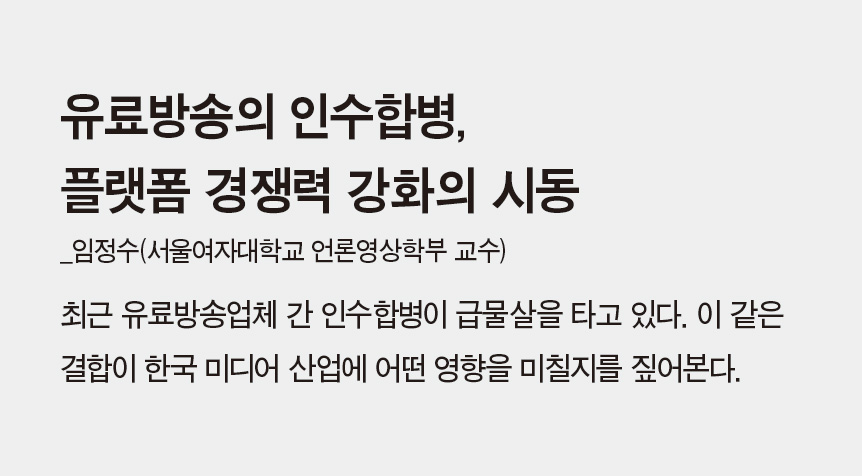 유료방송의 인수합병, 플랫폼 경쟁력 강화의 시동_임정수(서울여자대학교 언론영상학부 교수) - 최근 유료방송업체 간 인수합병이 급물살을 타고 있다. 이 같은 결합이 한국 미디어 산업에 어떤 영향을 미칠지를 짚어본다.