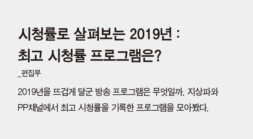 시청률로 살펴보는 2019년 : 최고 시청률 프로그램은?_박예슬(편집부) - 2019년을 뜨겁게 달군 방송 프로그램은 무엇일까. 지상파와 PP채널에서 최고 시청률을 기록한 프로그램을 모아봤다.