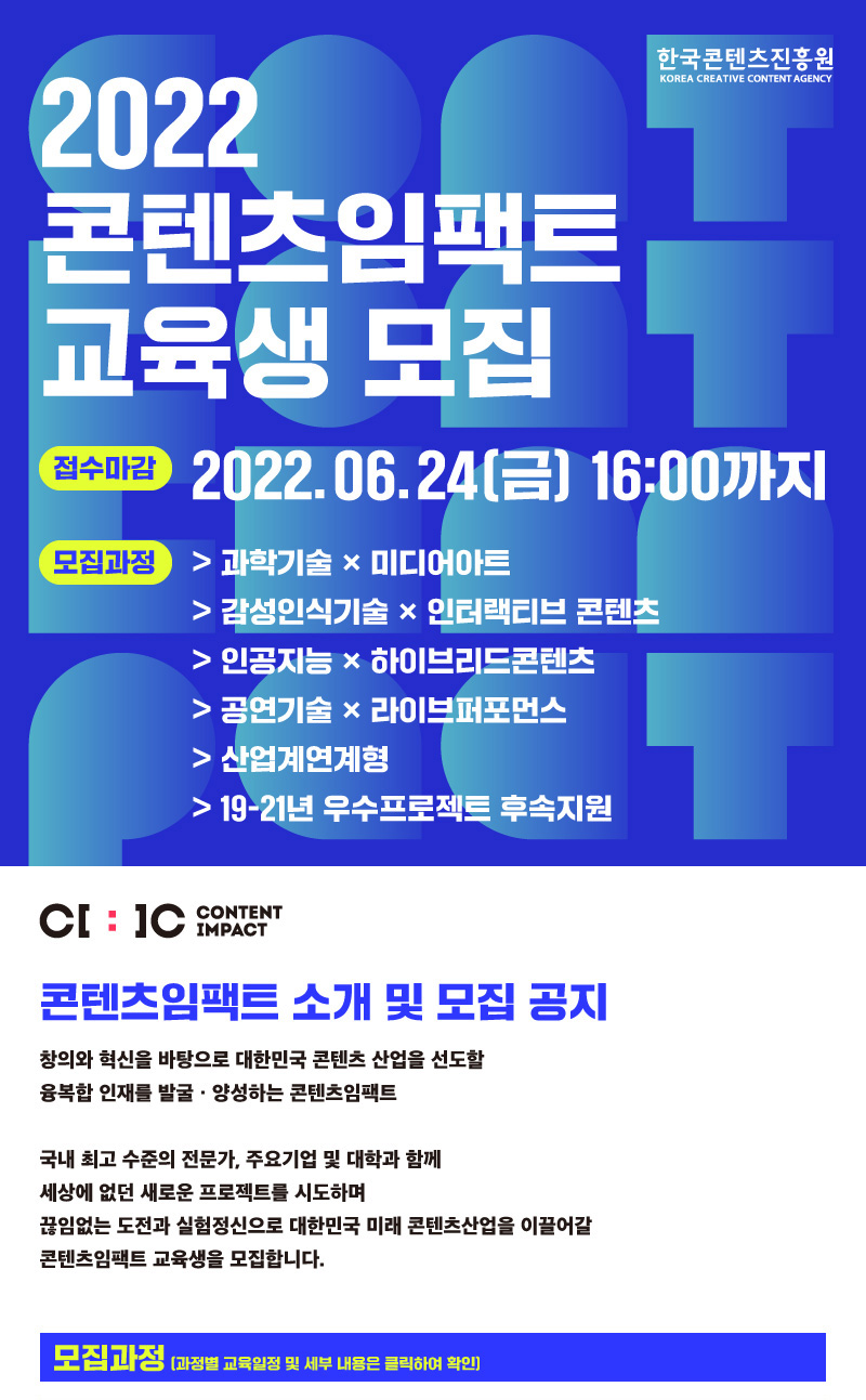 2022 콘텐츠임팩트 교육생 모집 | 접수마감 2022.06.24(금)16:00까지 | 모집과정 > 과학기술 × 미디어아트 > 감성인식기술 × 인터랙티브 콘텐츠 > 인공지능 × 하이브리드콘텐츠 > 공연기술 × 라이브퍼포먼스 > 산업계연계형 > 19-21년 우수프로젝트 후속지원 | C[:]C CONTENT IMPACT | 콘텐츠임팩트 소개 및 모집 공지 | 창의와 혁신을 바탕으로 대한민국 콘텐츠 산업을 선도할 융복합 인재를 발굴·양성하는 콘텐츠임팩트 국내 최고 수준의 전문가, 주요기업 및 대학과 함께 세상에 없던 새로운 프로젝트를 시도하며 끊임없는 도전과 실험정신으로 대한민국 미래 콘텐츠산업을 이끌어갈 콘텐츠임팩트 교육생을 모집합니다. | 모집과정 (과정별 교육일정 및 세부 내용은 클릭하여 확인)