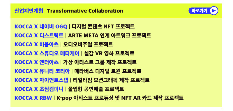 산업연계형 Transformative Collaboration | 바로가기 버튼 | KOCCA × 네이버 OGQ | 디지털 콘텐츠 NFT 프로젝트 KOCCA × 디스트릭트 | ARTE META 연계 아트워크 프로젝트 | KOCCA × 비움아츠 | 오디오비주얼 프로젝트 KOCCA × 스튜디오 메타케이 | 실감 VR 영화 프로젝트 KOCCA × 엔터아츠 | 가상 아티스트 그룹 제작 프로젝트 KOCCA × 유니티 코리아 | 메타버스 디지털 트윈 프로젝트 KOCCA × 자이언트스텝 | 리얼타임 모션그래픽 제작 프로젝트 KOCCA × 초심컴퍼니 ᅵ 몰입형 공연예술 프로젝트 KOCCA × RBW | K-pop 아티스트 프로듀싱 및 NFT AR 카드 제작 프로젝트