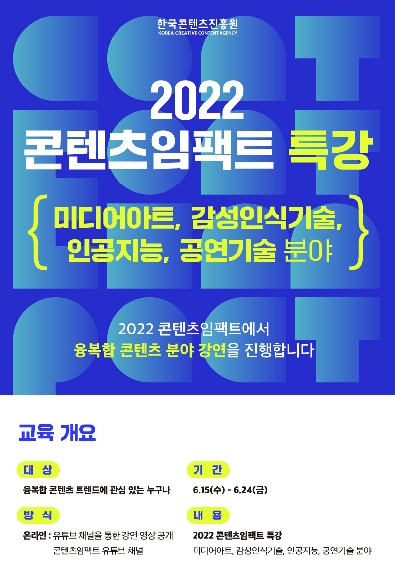 한국콘텐츠진흥원/KOREA CREATIVE CONTENT AGENCY 로고 | 2022 콘텐츠임팩트 특강 | 미디어아트, 감성인식기술, l 인공지능, 공연기술 분야 | 2022 콘텐츠임팩트에서 융복합 콘텐츠 분야 강연을 진행합니다. | 교육 개요 | 대상 | 융복합 콘텐츠 트렌드에 관심 있는 누구나 | 기간 | 6.15(수) - 6.24(금) | 방식 | 온라인 : 유튜브 채널을 통한 강연 영상 공개 콘텐츠임팩트 유튜브 채널 | 내용 | 2022 콘텐츠임팩트 특강 미디어아트, 감성인식기술, 인공지능, 공연기술 분야