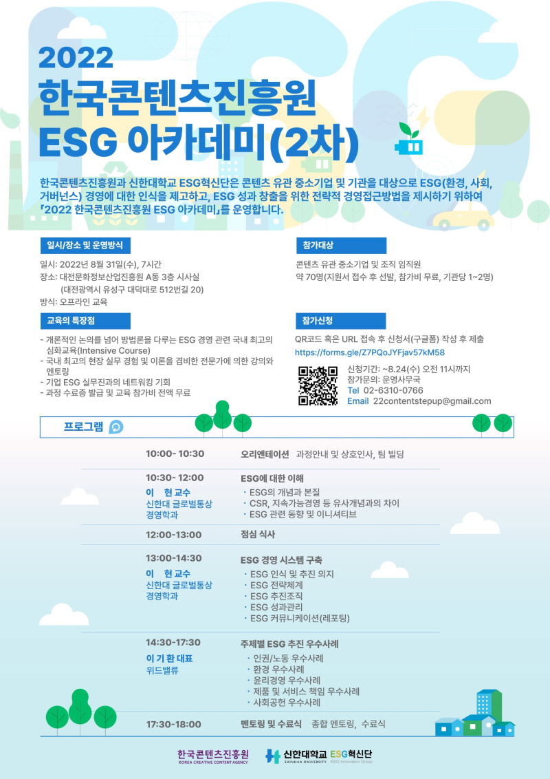 2022 한국콘텐츠진흥원 ESG 아카데미(2차) | 한국콘텐츠진흥원과 신한대학교 ESG 혁신단은 콘텐츠 유관 중소기업 및 기관을 대상으로 ESG(환경, 사회, 거버넌스) 경영에 대한 인식을 제고하고, ESG 성과 창출을 위한 전략적 경영접근방법을 제시하기 위하여 「2022 한국콘텐츠진흥원 ESG 아카데미」를 운영합니다. | 일시/장소 및 운영방식 | 일시: 2022년 8월 31일(수), 7 시간 장소: 대전문화정보산업진흥원 A동 3층 시사실(대전광역시 유성구 대덕대로 512번길 20) 방식: 오프라인 교육 | 참가대상 | 콘텐츠 유관 중소기업 및 조직 임직원 약 70명 (지원서 접수 후 선발, 참가비 무료, 기관당 1~2명) | 교육의 특장점 | - 개론적인 논의를 넘어 방법론을 다루는 ESG 경영 관련 국내 최고의 심화교육 (Intensive Course) - 국내 최고의 현장 실무 경험 및 이론을 겸비한 전문가에 의한 강의와 멘토링 - 기업 ESG 실무진과의 네트워킹 기회 - 과정 수료증 발급 및 교육 참가비 전액 무료 | 참가신청 | QR코드 혹은 URL 접속 후 신청서 (구글폼) 작성 후 제출 https://forms.gle/Z7PQOJYFjav57kM58 참가신청바로가기QR코드 신청기간: 8.24(수) 오전 11시까지 IN 참가문의: 운영사무국Tel 02-6310-0766 DES2 Email 22contentstepup@gmail.com | 프로그램 | 10:00-10:30 오리엔테이션 과정안내 및 상호인사, 팀 빌딩 | 10:30-12:00 이 현교수 신한대 글로벌통상 경영학과 ESG에 대한 이해 • ESG의 개념과 본질 - CSR, 지속가능경영 등 유사개념과의 차이 - ESG 관련 동향 및 이니셔티브 | 12:00-13:00 점심 식사 | 13:30-14:30 이 현 교수 신한대 글로벌통상 경영학과 ESG 경영 시스템 구축 - ESG 인식 및 추진 의지 • ESG 전략체계 - ESG 추진조직 - ESG 성과관리 - ESG 커뮤니케이션 (레포팅) | 14:30-17:30 이기환 대표 위드밸류 주제별 ESG 추진 우수사례 · 인권/노동 우수사례 • 환경 우수사례 • 윤리경영 우수사례 • 제품 및 서비스 책임 우수사례 • 사회공헌 우수사례 | 17:30-18:00 멘토링 및 수료식 종합 멘토링, 수료식 | 한국콘텐츠진흥원/KOREA CREATIVE CONTENT AGENCY 로고 | 신한대학교 로고 | ESG혁신단 로고
