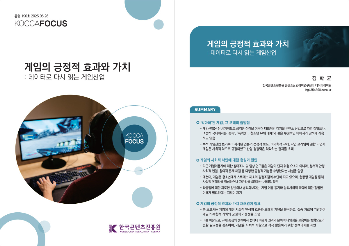 통권 190호 2025.05.26 KOCCAFOCUS | 게임의 긍정적 효과와 가치: 데이터로 다시 읽는 게임산업 | KOCCAFOCUS | 한국콘텐츠진흥원 KOREA CREATIVE CONTENT AGENCY (로고) | 게임의 긍정적 효과와 가치 : 데이터로 다시 읽는 게임산업 | 김 학 균 한국콘텐츠진흥원 콘텐츠산업정책연구센터 데이터정책팀 hgk3548@kocca.kr | SUMMARY | ‘악마화’된 게임, 그 오해의 출발점 | • 게임산업은 전 세계적으로 급격한 성장을 이루며 대표적인 디지털 콘텐츠 산업으로 자리 잡았으나, 여전히 국내에서는 ‘중독’, ‘폭력성’, ‘청소년 유해 매체’와 같은 부정적인 이미지가 강하게 작용 하고 있음 • 특히 게임산업 초기부터 시작된 언론의 선정적 보도, 비과학적 규제, 낙인 프레임이 결합 되면서 게임은 사회적 악으로 규정되었고 산업 경쟁력은 하락하는 결과를 초래 | 게임의 사회적 낙인에 대한 현실과 원인 | • 최근 게임이용자에 대한 실태조사 및 임상 연구들은 게임이 단지 위험 요소가 아니라, 정서적 안정, 사회적 연결, 창의적 문제 해결 등 다양한 긍정적 기능을 수행한다는 사실을 입증 • 예컨대, 게임은 청소년에게 스트레스 해소와 감정조절의 수단이 되고 있으며, 협동형 게임을 통해 사회적 유대감을 형성하거나 자존감을 회복하는 사례도 확인 • 과몰입에 대한 과도한 일반화나 병리화보다는, 게임 이용 동기와 심리사회적 맥락에 대한 정밀한 이해가 필요하다는 지적이 제기 | 게임의 긍정적 효과와 가치 재조명이 필요 | • 본 보고서는 게임에 대한 사회적 인식의 흐름과 오해의 기원을 분석하고, 실증 자료에 기반하여 게임의 복합적 가치와 긍정적 가능성을 조명 • 이를 바탕으로, 규제 중심의 정책에서 벗어나 이용자 권익과 문화적 다양성을 포용하는 방향으로의 전환 필요성을 강조하며, 게임을 사회적 자원으로 적극 활용하기 위한 정책과제를 제안